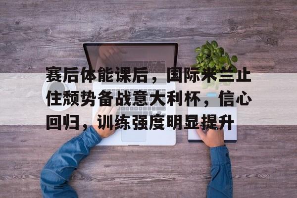 开云体育-赛后体能课后，国际米兰止住颓势备战意大利杯，信心回归，训练强度明显提升的简单介绍