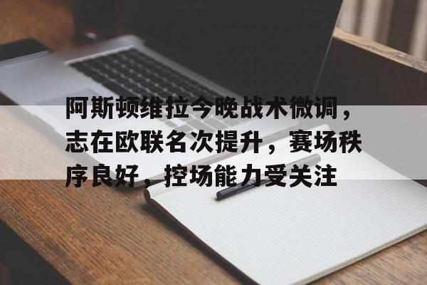 体育娱乐-阿斯顿维拉今晚战术微调，志在欧联名次提升，赛场秩序良好，控场能力受关注的简单介绍